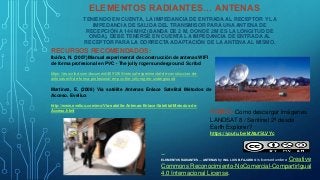 TENIENDO EN CUENTA, LA IMPEDANCIA DE ENTRADA AL RECEPTOR Y LA
IMPEDANCIA DE SALIDA DEL TRANSMISOR PARA UNA ANTENA DE
RECEPCIÓN A 144 MHZ (BANDA DE 2 M, DONDE 2M ES LA LONGITUD DE
ONDA), DEBE TENERSE EN CUENTA LA IMPEDANCIA DE ENTRADA AL
RECEPTOR PARA LA CORRECTA ADAPTACIÓN DE LA ANTENA AL MISMO.
ELEMENTOS RADIANTES… ANTENAS
RECURSOS RECOMENDADOS:
Ibáñez, N. (2007) Manual experimental de construcción de antenas WIFI
de forma profesional en PVC - The jolly rogers underground. Scribd
https://es.scribd.com/document/4891260/manual-experimental-de-construccion-de-
antenas-wifi-de-forma-profesional-en-pvc-the-jolly-rogers-underground
Martínez, E. (2008) Vía satélite Antenas Enlace Satelital Métodos de
Acceso. Eveliux
http://www.eveliux.com/mx/Via-satelite-Antenas-Enlace-Satelital-Metodos-de-
Acceso.html
VIDEO: Como descargar imágenes
LANDSAT 8 / Sentinel 2ª desde
Earth Explorer?
https://youtu.be/kfAtufSLVYc
ELEMENTOS RADIANTES ... ANTENAS by ING. LUIS B. FAJARDO is licensed under a Creative
Commons Reconocimiento-NoComercial-CompartirIgual
4.0 Internacional License.
 