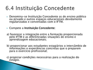    Denomina-se Instituição Concedente as de ensino público
    ou privado e outros espaços educacionais devidamente
    regularizadas e conveniadas com o IFTM.

   Compete a Instituição Concedente:

a) favorecer a integração entre a formação proporcionada
  pelo IFTM e as diferenciadas situações de ensino e
  aprendizagem educacionais;

b) proporcionar aos estudantes estagiários o intercâmbio de
  informações e experiências concretas que o preparem
  para o exercício profissional;

c) propiciar condições necessárias para a realização do
  estágio.
 