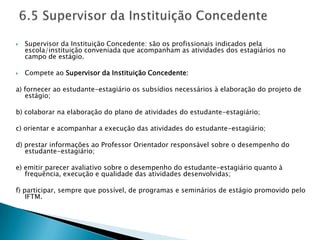    Supervisor da Instituição Concedente: são os profissionais indicados pela
    escola/instituição conveniada que acompanham as atividades dos estagiários no
    campo de estágio.

   Compete ao Supervisor da Instituição Concedente:

a) fornecer ao estudante-estagiário os subsídios necessários à elaboração do projeto de
   estágio;

b) colaborar na elaboração do plano de atividades do estudante-estagiário;

c) orientar e acompanhar a execução das atividades do estudante-estagiário;

d) prestar informações ao Professor Orientador responsável sobre o desempenho do
   estudante-estagiário;

e) emitir parecer avaliativo sobre o desempenho do estudante-estagiário quanto à
   frequência, execução e qualidade das atividades desenvolvidas;

f) participar, sempre que possível, de programas e seminários de estágio promovido pelo
    IFTM.
 