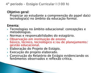 Objetivo geral:
 Propiciar ao estudante a compreensão do papel da(s)
 tecnologia(s) no âmbito da educação formal.

Ementa:
 Tecnologias no âmbito educacional: concepções e
  metodologias.
 Normas e responsabilidades do estagiário.
 Observação em instituição de ensino
  básico, técnico, tecnológico e/ou de planejamento/
  gestão educacional.
 Elaboração do Projeto de Estágio.
 Execução do projeto elaborado.
 Construção do Relatório de Estágio evidenciando os
  fenômenos observados e reflexão crítica.
 