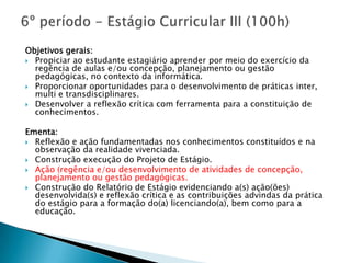 Objetivos gerais:
 Propiciar ao estudante estagiário aprender por meio do exercício da
  regência de aulas e/ou concepção, planejamento ou gestão
  pedagógicas, no contexto da informática.
 Proporcionar oportunidades para o desenvolvimento de práticas inter,
  multi e transdisciplinares.
 Desenvolver a reflexão crítica com ferramenta para a constituição de
  conhecimentos.

Ementa:
 Reflexão e ação fundamentadas nos conhecimentos constituídos e na
  observação da realidade vivenciada.
 Construção execução do Projeto de Estágio.
 Ação (regência e/ou desenvolvimento de atividades de concepção,
  planejamento ou gestão pedagógicas.
 Construção do Relatório de Estágio evidenciando a(s) ação(ões)
  desenvolvida(s) e reflexão crítica e as contribuições advindas da prática
  do estágio para a formação do(a) licenciando(a), bem como para a
  educação.
 