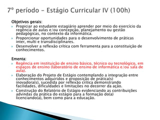Objetivos gerais:
 Propiciar ao estudante estagiário aprender por meio do exercício da
  regência de aulas e/ou concepção, planejamento ou gestão
  pedagógicas, no contexto da informática.
 Proporcionar oportunidades para o desenvolvimento de práticas
  inter, multi e transdisciplinares.
 Desenvolver a reflexão crítica com ferramenta para a constituição de
  conhecimentos.

Ementa:
 Regência em instituição de ensino básico, técnico ou tecnológico, em
  espaços de ensino (laboratório de ensino de informática e/ou sala de
  aula).
 Elaboração do Projeto de Estágio contemplando a integração entre
  conhecimentos adquiridos e proposição de prática(s)
  inovadora(s), sucedida por reflexão crítica demonstrando
  facilidades, dificuldades e limitações no decorrer da ação.
 Construção do Relatório de Estágio evidenciando as contribuições
  advindas da prática do estágio para a formação do(a)
  licenciando(a), bem como para a educação.
 