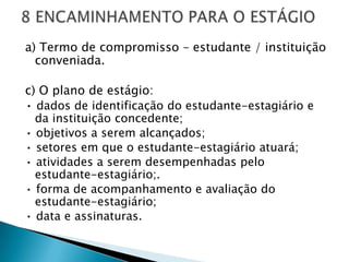 a) Termo de compromisso – estudante / instituição
  conveniada.

c) O plano de estágio:
• dados de identificação do estudante-estagiário e
  da instituição concedente;
• objetivos a serem alcançados;
• setores em que o estudante-estagiário atuará;
• atividades a serem desempenhadas pelo
  estudante-estagiário;.
• forma de acompanhamento e avaliação do
  estudante-estagiário;
• data e assinaturas.
 