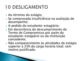    Ao término do estágio;
   Se comprovada insuficiência na avaliação de
    desempenho;
   A pedido do estudante-estagiário;
   Em decorrência do descumprimento do
    Termo de Compromisso por parte do
    estudante-estagiário ou da instituição
    concedente;
   Não comparecimento às atividades de estágio
    superior a 25% da carga horária total; sem
    motivo justificado.
 