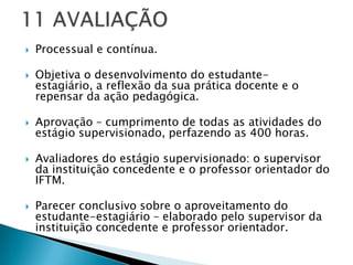    Processual e contínua.

   Objetiva o desenvolvimento do estudante-
    estagiário, a reflexão da sua prática docente e o
    repensar da ação pedagógica.

   Aprovação – cumprimento de todas as atividades do
    estágio supervisionado, perfazendo as 400 horas.

   Avaliadores do estágio supervisionado: o supervisor
    da instituição concedente e o professor orientador do
    IFTM.

   Parecer conclusivo sobre o aproveitamento do
    estudante-estagiário – elaborado pelo supervisor da
    instituição concedente e professor orientador.
 