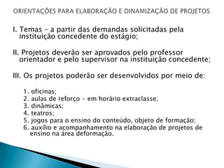 I. Temas – a partir das demandas solicitadas pela
   instituição concedente do estágio;

II. Projetos deverão ser aprovados pelo professor
   orientador e pelo supervisor na instituição concedente;

III. Os projetos poderão ser desenvolvidos por meio de:

   1.   oficinas;
   2.   aulas de reforço - em horário extraclasse;
   3.   dinâmicas;
   4.   teatros;
   5.   jogos para o ensino do conteúdo, objeto de formação;
   6.   auxílio e acompanhamento na elaboração de projetos de
        ensino na área deformação.
 