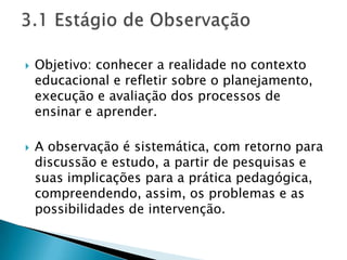    Objetivo: conhecer a realidade no contexto
    educacional e refletir sobre o planejamento,
    execução e avaliação dos processos de
    ensinar e aprender.

   A observação é sistemática, com retorno para
    discussão e estudo, a partir de pesquisas e
    suas implicações para a prática pedagógica,
    compreendendo, assim, os problemas e as
    possibilidades de intervenção.
 