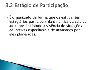    É organizado de forma que os estudantes
    estagiários participem da dinâmica da sala de
    aula, possibilitando a vivência de situações
    educativas específicas e de atividades por
    eles planejadas.
 