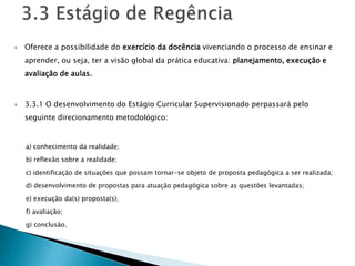    Oferece a possibilidade do exercício da docência vivenciando o processo de ensinar e
    aprender, ou seja, ter a visão global da prática educativa: planejamento, execução e
    avaliação de aulas.



   3.3.1 O desenvolvimento do Estágio Curricular Supervisionado perpassará pelo
    seguinte direcionamento metodológico:


    a) conhecimento da realidade;

    b) reflexão sobre a realidade;

    c) identificação de situações que possam tornar-se objeto de proposta pedagógica a ser realizada;

    d) desenvolvimento de propostas para atuação pedagógica sobre as questões levantadas;

    e) execução da(s) proposta(s);

    f) avaliação;

    g) conclusão.
 
