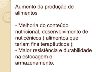 Aumento da produção de alimentos- Melhoria do conteúdo nutricional, desenvolvimento de nuticênicos ( alimentos que teriam fins terapêuticos ); - Maior resistência e durabilidade na estocagem e armazenamento.