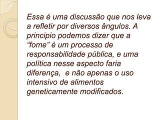 Essa é uma discussão que nos leva a refletir por diversos ângulos. A principio podemos dizer que a “fome” é um processo de responsabilidade pública, e uma política nesse aspecto faria diferença,  e não apenas o uso intensivo de alimentos geneticamente modificados. 