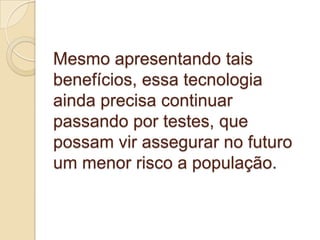Mesmo apresentando tais benefícios, essa tecnologia ainda precisa continuar passando por testes, que possam vir assegurar no futuro um menor risco a população.  