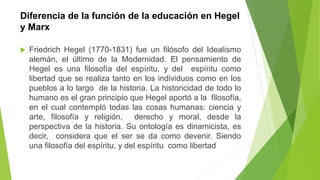 Diferencia de la función de la educación en Hegel
y Marx
 Friedrich Hegel (1770-1831) fue un filósofo del Idealismo
alemán, el último de la Modernidad. El pensamiento de
Hegel es una filosofía del espíritu, y del espíritu como
libertad que se realiza tanto en los individuos como en los
pueblos a lo largo de la historia. La historicidad de todo lo
humano es el gran principio que Hegel aportó a la filosofía,
en el cual contempló todas las cosas humanas: ciencia y
arte, filosofía y religión, derecho y moral, desde la
perspectiva de la historia. Su ontología es dinamicista, es
decir, considera que el ser se da como devenir. Siendo
una filosofía del espíritu, y del espíritu como libertad
 