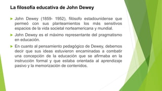 La filosofía educativa de John Dewey
 John Dewey (1859- 1952), filósofo estadounidense que
permeó con sus planteamientos los más sensitivos
espacios de la vida societal norteamericana y mundial.
 John Dewey es el máximo representante del pragmatismo
en educación.
 En cuanto al pensamiento pedagógico de Dewey, debemos
decir que sus ideas estuvieron encaminadas a combatir
una concepción de la educación que se afirmaba en la
instrucción formal y que estaba orientada al aprendizaje
pasivo y la memorización de contenidos.
 