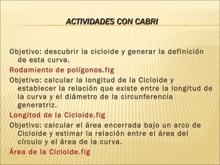ACTIVIDADES CON CABRI Objetivo: descubrir la cicloide y generar la definición de esta curva. Rodamiento de polígonos.fig Objetivo: calcular la longitud de la Cicloide y establecer la relación que existe entre la longitud de la curva y el diámetro de la circunferencia generatriz. Longitod de la Cicloide.fig Objetivo: calcular el área encerrada bajo un arco de Cicloide y estimar la relación entre el área del círculo y el área de la curva. Área de la Cicloide.fig 