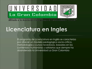 El programa de Licenciatura en Inglés se caracteriza
por ofrecer un modelo pedagógico socio-crítico,
metodologías y cursos novedosos, basados en los
contenidos humanistas y solidarios que siempre ha
abanderado la Universidad La Gran Colombia
 