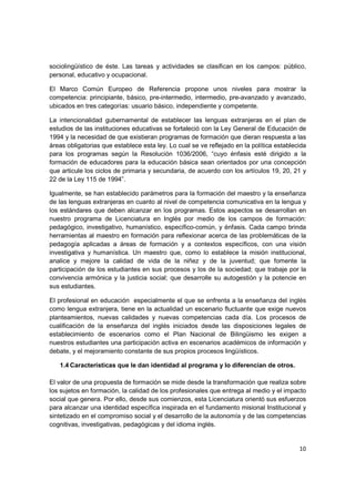 sociolingüístico de éste. Las tareas y actividades se clasifican en los campos: público,
personal, educativo y ocupacional.

El Marco Común Europeo de Referencia propone unos niveles para mostrar la
competencia: principiante, básico, pre-intermedio, intermedio, pre-avanzado y avanzado,
ubicados en tres categorías: usuario básico, independiente y competente.

La intencionalidad gubernamental de establecer las lenguas extranjeras en el plan de
estudios de las instituciones educativas se fortaleció con la Ley General de Educación de
1994 y la necesidad de que existieran programas de formación que dieran respuesta a las
áreas obligatorias que establece esta ley. Lo cual se ve reflejado en la política establecida
para los programas según la Resolución 1036/2006, “cuyo énfasis esté dirigido a la
formación de educadores para la educación básica sean orientados por una concepción
que articule los ciclos de primaria y secundaria, de acuerdo con los artículos 19, 20, 21 y
22 de la Ley 115 de 1994”.

Igualmente, se han establecido parámetros para la formación del maestro y la enseñanza
de las lenguas extranjeras en cuanto al nivel de competencia comunicativa en la lengua y
los estándares que deben alcanzar en los programas. Estos aspectos se desarrollan en
nuestro programa de Licenciatura en Inglés por medio de los campos de formación:
pedagógico, investigativo, humanístico, específico-común, y énfasis. Cada campo brinda
herramientas al maestro en formación para reflexionar acerca de las problemáticas de la
pedagogía aplicadas a áreas de formación y a contextos específicos, con una visión
investigativa y humanística. Un maestro que, como lo establece la misión institucional,
analice y mejore la calidad de vida de la niñez y de la juventud; que fomente la
participación de los estudiantes en sus procesos y los de la sociedad; que trabaje por la
convivencia armónica y la justicia social; que desarrolle su autogestión y la potencie en
sus estudiantes.

El profesional en educación especialmente el que se enfrenta a la enseñanza del inglés
como lengua extranjera, tiene en la actualidad un escenario fluctuante que exige nuevos
planteamientos, nuevas calidades y nuevas competencias cada día. Los procesos de
cualificación de la enseñanza del inglés iniciados desde las disposiciones legales de
establecimiento de escenarios como el Plan Nacional de Bilingüismo les exigen a
nuestros estudiantes una participación activa en escenarios académicos de información y
debate, y el mejoramiento constante de sus propios procesos lingüísticos.

   1.4 Características que le dan identidad al programa y lo diferencian de otros.

El valor de una propuesta de formación se mide desde la transformación que realiza sobre
los sujetos en formación, la calidad de los profesionales que entrega al medio y el impacto
social que genera. Por ello, desde sus comienzos, esta Licenciatura orientó sus esfuerzos
para alcanzar una identidad específica inspirada en el fundamento misional Institucional y
sintetizado en el compromiso social y el desarrollo de la autonomía y de las competencias
cognitivas, investigativas, pedagógicas y del idioma inglés.


                                                                                          10
 