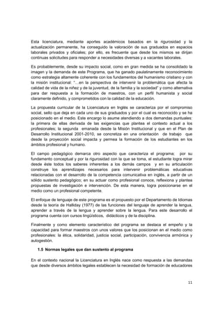 Esta licenciatura, mediante aportes académicos basados en la rigurosidad y la
actualización permanente, ha conseguido la valoración de sus graduados en espacios
laborales privados y oficiales; por ello, es frecuente que desde los mismos se dirijan
continuas solicitudes para responder a necesidades diversas y a vacantes laborales.

Es probablemente, desde su impacto social, como en gran medida se ha consolidado la
imagen y la demanda de este Programa, que ha ganado paulatinamente reconocimiento
como estrategia altamente coherente con los fundamentos del humanismo cristiano y con
la misión institucional: “…en la perspectiva de intervenir la problemática que afecta la
calidad de vida de la niñez y de la juventud, de la familia y la sociedad” y como alternativa
para dar respuesta a la formación de maestros, con un perfil humanista y social
claramente definido, y comprometidos con la calidad de la educación.

La propuesta curricular de la Licenciatura en Inglés se caracteriza por el compromiso
social, sello que deja en cada uno de sus graduados y por el cual es reconocido y se ha
posicionado en el medio. Este encargo lo asume atendiendo a dos demandas puntuales:
la primera de ellas derivada de las exigencias que plantea el contexto actual a los
profesionales; la segunda emanada desde la Misión Institucional y que en el Plan de
Desarrollo Institucional 2001-2010, se concretiza en una orientación de trabajo que
desde la proyección social impacta y permea la formación de los estudiantes en los
ámbitos profesional y humano.

El campo pedagógico demarca otro aspecto que caracteriza el programa; por su
fundamento conceptual y por la rigurosidad con la que se toma, el estudiante logra mirar
desde éste todos los saberes inherentes a los demás campos y en su articulación
construye los aprendizajes necesarios para intervenir problemáticas educativas
relacionadas con el desarrollo de la competencia comunicativa en inglés, a partir de un
sólido sustento pedagógico; en su actuar como profesional conoce, reflexiona y plantea
propuestas de investigación e intervención. De esta manera, logra posicionarse en el
medio como un profesional competente.

El enfoque de lenguaje de este programa es el propuesto por el Departamento de Idiomas
desde la teoría de Halliday (1977) de las funciones del lenguaje de aprender la lengua,
aprender a través de la lengua y aprender sobre la lengua. Para este desarrollo el
programa cuenta con cursos lingüísticos, didácticos y de la disciplina.

Finalmente y como elemento característico del programa se destaca el empeño y la
capacidad para formar maestros con unos valores que los posicionan en el medio como
profesionales: la ética, solidaridad, justicia social, participación, convivencia armónica y
autogestión.

   1.5 Normas legales que dan sustento al programa

En el contexto nacional la Licenciatura en Inglés nace como respuesta a las demandas
que desde diversos ámbitos legales establecen la necesidad de formación de educadores



                                                                                          11
 