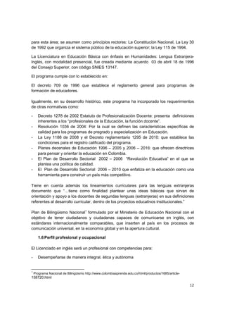 para esta área; se asumen como principios rectores: La Constitución Nacional, La Ley 30
de 1992 que organiza el sistema público de la educación superior; la Ley 115 de 1994.

La Licenciatura en Educación Básica con énfasis en Humanidades: Lengua Extranjera-
Inglés, con modalidad presencial, fue creada mediante acuerdo 03 de abril 18 de 1996
del Consejo Superior, con código SNIES 13147.

El programa cumple con lo establecido en:

El decreto 709 de 1996 que establece el reglamento general para programas de
formación de educadores.

Igualmente, en su desarrollo histórico, este programa ha incorporado los requerimientos
de otras normativas como:

-     Decreto 1278 de 2002 Estatuto de Profesionalización Docente: presenta definiciones
      inherentes a los “profesionales de la Educación, la función docente”.
-     Resolución 1036 de 2004: Por la cual se definen las características específicas de
      calidad para los programas de pregrado y especialización en Educación.
-     La Ley 1188 de 2008 y el Decreto reglamentario 1295 de 2010: que establece las
      condiciones para el registro calificado del programa.
-     Planes decenales de Educación 1996 – 2005 y 2006 – 2016: que ofrecen directrices
      para pensar y orientar la educación en Colombia.
-     El Plan de Desarrollo Sectorial 2002 – 2006 “Revolución Educativa” en el que se
      plantea una política de calidad.
-     El Plan de Desarrollo Sectorial 2006 – 2010 que enfatiza en la educación como una
      herramienta para construir un país más competitivo.

Tiene en cuenta además los lineamientos curriculares para las lenguas extranjeras
documento que “…tiene como finalidad plantear unas ideas básicas que sirvan de
orientación y apoyo a los docentes de segundas lenguas (extranjeras) en sus definiciones
referentes al desarrollo curricular, dentro de los proyectos educativos institucionales.”

Plan de Bilingüismo Nacional1 formulado por el Ministerio de Educación Nacional con el
objetivo de tener ciudadanos y ciudadanas capaces de comunicarse en inglés, con
estándares internacionalmente comparables, que inserten al país en los procesos de
comunicación universal, en la economía global y en la apertura cultural.

      1.6 Perfil profesional y ocupacional

El Licenciado en inglés será un profesional con competencias para:

-     Desempeñarse de manera integral, ética y autónoma


1
    Programa Nacional de Bilingüismo http://www.colombiaaprende.edu.co/html/productos/1685/article-
158720.html

                                                                                                      12
 