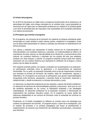 2.2 Visión del programa

En el 2015 la licenciatura en inglés será un programa transformador de la enseñanza y el
aprendizaje del inglés como lengua extranjera en el contexto local, cuyos graduados se
reconocen por ser aptos para un desempeño profesional con calidad en el contexto global
y por tener la idoneidad para dar respuesta a las necesidades de la sociedad colombiana
y su sistema de educación.

2.3 Principios que orientan el programa

En el programa, los principios de la formación de maestros en lenguas extranjeras están
enmarcados en cuatro ámbitos a saber cultural, político, académico e investigativo. Cada
uno de éstos está representado en valores y actitudes que devienen la materialización de
dichos principios.

Los valores y actitudes que representan el ámbito cultural son la multiculturalidad, la
interculturalidad y los contextos históricos y culturales. La multiculturalidad se refiere a la
coexistencia de otras culturas, la interculturalidad es la interacción y reconocimiento entre
culturas, los contextos históricos y culturales son los propios del país que establece
contacto con otras lenguas y culturas. El programa propende porque estos tres valores
interactúen de una manera dinámica que represente la validación de la lengua y cultura
propia y las de objeto de estudio.

Con respecto al ámbito político, los valores y actitudes son la participación y la evaluación.
La participación entendida como la generación y el favorecimiento de relaciones
horizontales. Por su parte, la evaluación entendida como el eje de mejoramiento continuo
que atraviesa el proceso de formación del maestro, debe ser transparente, rigurosa y
sistemática. En el programa se promueve la participación que genere responsabilidades
compartidas entre directivas, estudiantes y docentes frente al crecimiento, desarrollo y
calidad de éste, y desde la evaluación un proceso democrático y justo.

La relevancia y el desarrollo profesional son las actitudes y valores del ámbito académico.
La relevancia en términos de intencionalidades prácticas y discursivas tiene que ver con
las temáticas abordadas en los cursos, la bibliografía empleada y las estrategias
metodológicas. El desarrollo profesional es la búsqueda constante e intencionada de
mejoramiento del quehacer educativo propio. En el programa se busca desde las
relaciones establecidas en los campos de formación crear la necesidad de continuar su
proceso formativo.

Finalmente, en el ámbito investigativo la reflexión se concibe como una estrategia que
conlleva a la generación de acciones. El programa busca, a partir de la investigación, que
el maestro dé principios a su práctica pedagógica que lleven al planteamiento e
implementación de acciones que transformen las realidades socioculturales y educativas
que interviene.




                                                                                            14
 