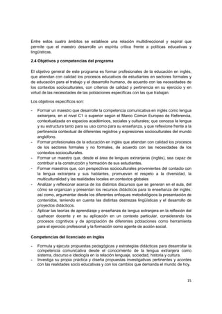 Entre estos cuatro ámbitos se establece una relación multidireccional y espiral que
permite que el maestro desarrolle un espíritu crítico frente a políticas educativas y
lingüísticas.

2.4 Objetivos y competencias del programa

El objetivo general de este programa es formar profesionales de la educación en inglés,
que atiendan con calidad los procesos educativos de estudiantes en sectores formales y
de educación para el trabajo y el desarrollo humano, de acuerdo con las necesidades de
los contextos socioculturales, con criterios de calidad y pertinencia en su ejercicio y en
virtud de las necesidades de las poblaciones específicas con las que trabajan.

Los objetivos específicos son:

-   Formar un maestro que desarrolle la competencia comunicativa en inglés como lengua
    extranjera, en el nivel C1 o superior según el Marco Común Europeo de Referencia,
    contextualizada en espacios académicos, sociales y culturales; que conozca la lengua
    y su estructura tanto para su uso como para su enseñanza, y que reflexione frente a la
    pertinencia contextual de diferentes registros y expresiones socioculturales del mundo
    anglófono.
-   Formar profesionales de la educación en inglés que atiendan con calidad los procesos
    de los sectores formales y no formales, de acuerdo con las necesidades de los
    contextos socioculturales.
-   Formar un maestro que, desde el área de lenguas extranjeras (inglés), sea capaz de
    contribuir a la construcción y formación de sus estudiantes.
-   Formar maestros que, con perspectivas socioculturales provenientes del contacto con
    la lengua extranjera y sus hablantes, promuevan el respeto a la diversidad, la
    multiculturalidad y las realidades locales en contextos globales
-   Analizar y reflexionar acerca de los distintos discursos que se generan en el aula, del
    cómo se organizan y presentan los recursos didácticos para la enseñanza del inglés;
    así como, argumentar desde los diferentes enfoques metodológicos la presentación de
    contenidos, teniendo en cuenta las distintas destrezas lingüísticas y el desarrollo de
    proyectos didácticos.
-   Aplicar las teorías de aprendizaje y enseñanza de lengua extranjera en la reflexión del
    quehacer docente y en su aplicación en un contexto particular, considerando los
    procesos cognitivos y de apropiación de diferentes poblaciones como herramienta
    para el ejercicio profesional y la formación como agente de acción social.

Competencias del licenciado en inglés

-   Formula y ejecuta propuestas pedagógicas y estrategias didácticas para desarrollar la
    competencia comunicativa desde el conocimiento de la lengua extranjera como
    sistema, discurso e ideología en la relación lenguaje, sociedad, historia y cultura.
-   Investiga su propia práctica y diseña propuestas investigativas pertinentes y acordes
    con las realidades socio educativas y con los cambios que demanda el mundo de hoy.



                                                                                        15
 
