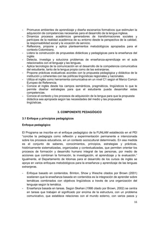 -   Promueve ambientes de aprendizaje y diseña escenarios formativos que estimulen la
    adquisición de competencias necesarias para el desarrollo de la lengua inglesa.
-   Dinamiza procesos académicos generadores de transformaciones sociales y
    partícipes de la realidad académica de su entorno desde la perspectiva de la calidad,
    la responsabilidad social y la vocación de servicio.
-   Reflexiona, propone y aplica planteamientos metodológicos apropiados para el
    contexto Colombiano.
-   Lidera la construcción de propuestas didácticas y pedagógicas para la enseñanza del
    inglés
-   Detecta, investiga y soluciona problemas de enseñanza-aprendizaje en el aula
    relacionados con el lenguaje y las lenguas.
-   Aplica tecnología de la comunicación en el desarrollo de la competencia comunicativa
    del estudiante, tanto de la lengua propia como de las extranjeras.
-   Propone prácticas evaluativas acordes con la propuesta pedagógica y didáctica de la
    institución y coherentes con las políticas lingüísticas regionales y nacionales.
-   Utiliza el inglés como herramienta comunicativa en un nivel C1 según el Marco Común
    Europeo de Referencia.
-   Conoce el inglés desde los campos semánticos, pragmáticos, lingüísticos lo que le
    permite diseñar estrategias para que el estudiante pueda desarrollar estas
    competencias.
-   Conoce el contexto y los procesos de adquisición de la lengua para que la propuesta
    didáctica sea apropiada según las necesidades del medio y las propuestas
    lingüísticas.


                           3. COMPONENTE PEDAGÓGICO

3.1 Enfoque y principios pedagógicos

Enfoque pedagógico

El Programa se inscribe en el enfoque pedagógico de la FUNLAM establecido en el PEI
“concibe la pedagogía como reflexión y experimentación permanente e intencionada
sobre los procesos educativos, en un contexto sociocultural determinado. En esa medida
es el conjunto de saberes, conocimientos, principios, estrategias y prácticas,
históricamente sistematizadas, organizadas y contextualizadas, que permiten orientar los
procesos de formación y desarrollo humano integral de las personas, por medio de
acciones que combinan la formación, la investigación, el aprendizaje y la evaluación.”
Igualmente, el Departamento de Idiomas para el desarrollo de los cursos de inglés se
apoya en varios enfoques metodológicos para la enseñanza y aprendizaje de las lenguas
extranjeras.

-   Enfoque basado en contenidos. Brinton, Show y Wesche citados por Brown (2001)
    sostienen que la enseñanza basada en contenidos es la integración de aprender sobre
    temáticas combinados con objetivos lingüísticos a través de una organización del
    lenguaje según la temática.
-   Enseñanza basada en tareas. Según Skehan (1998 citado por Brown, 2002) se centra
    en tareas que trabajen el significado por encima de la estructura, con un problema
    comunicativo, que establece relaciones con el mundo externo, con varios pasos y

                                                                                      16
 