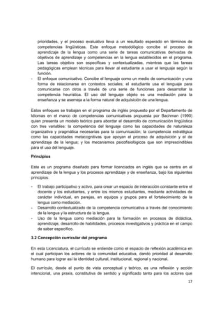 prioridades, y el proceso evaluativo lleva a un resultado esperado en términos de
    competencias lingüísticas. Este enfoque metodológico concibe el proceso de
    aprendizaje de la lengua como una serie de tareas comunicativas derivadas de
    objetivos de aprendizaje y competencias en la lengua establecidos en el programa.
    Las tareas objetivo son específicas y contextualizadas, mientras que las tareas
    pedagógicas emplean técnicas para llevar al estudiante a usar el lenguaje según la
    función.
-   El enfoque comunicativo. Concibe el lenguaje como un medio de comunicación y una
    forma de relacionarse en contextos sociales; el estudiante usa el lenguaje para
    comunicarse con otros a través de una serie de funciones para desarrollar la
    competencia heurística. El uso del lenguaje objeto es una mediación para la
    enseñanza y se asemeja a la forma natural de adquisición de una lengua.

Estos enfoques se trabajan en el programa de inglés propuesto por el Departamento de
Idiomas en el marco de competencias comunicativas propuesta por Bachman (1990)
quien presenta un modelo teórico para abordar el desarrollo de comunicación lingüística
con tres variables: la competencia del lenguaje como las capacidades de naturaleza
organizativa y pragmática necesarias para la comunicación; la competencia estratégica
como las capacidades metacognitivas que apoyan el proceso de adquisición y el de
aprendizaje de la lengua; y los mecanismos psicofisiológicos que son imprescindibles
para el uso del lenguaje.

Principios

Este es un programa diseñado para formar licenciados en inglés que se centra en el
aprendizaje de la lengua y los procesos aprendizaje y de enseñanza, bajo los siguientes
principios:

-   El trabajo participativo y activo, para crear un espacio de interacción constante entre el
    docente y los estudiantes, y entre los mismos estudiantes, mediante actividades de
    carácter individual, en parejas, en equipos y grupos para el fortalecimiento de la
    lengua como mediación.
-   Desarrollo contextualizado de la competencia comunicativa a través del conocimiento
    de la lengua y la estructura de la lengua.
-   Uso de la lengua como mediación para la formación en procesos de didáctica,
    aprendizaje, desarrollo de habilidades, procesos investigativos y práctica en el campo
    de saber específico.

3.2 Concepción curricular del programa

En esta Licenciatura, el currículo se entiende como el espacio de reflexión académica en
el cual participan los actores de la comunidad educativa, dando prioridad al desarrollo
humano para lograr así la identidad cultural, institucional, regional y nacional.

El currículo, desde el punto de vista conceptual y teórico, es una reflexión y acción
intencional, una praxis, constitutiva de sentido y significado tanto para los actores que

                                                                                           17
 