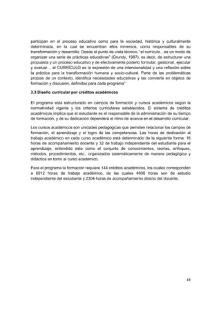 participan en el proceso educativo como para la sociedad, histórica y culturalmente
determinada, en la cual se encuentran ellos inmersos, como responsables de su
transformación y desarrollo. Desde el punto de vista técnico, “el currículo…es un modo de
organizar una serie de prácticas educativas” (Grundy, 1987), es decir, de estructurar una
propuesta y un proceso educativo y de efectivamente poderlo formular, gestionar, ejecutar
y evaluar… el CURRÍCULO es la expresión de una intencionalidad y una reflexión sobre
la práctica para la transformación humana y socio-cultural. Parte de las problemáticas
propias de un contexto, identifica necesidades educativas y las convierte en objetos de
formación y discusión, definidos para cada programa”

3.3 Diseño curricular por créditos académicos

El programa está estructurado en campos de formación y cursos académicos según la
normatividad vigente y los criterios curriculares establecidos. El sistema de créditos
académicos implica que el estudiante es el responsable de la administración de su tiempo
de formación, y de su dedicación dependerá el ritmo de avance en el desarrollo curricular.

Los cursos académicos son unidades pedagógicas que permiten relacionar los campos de
formación, el aprendizaje y el logro de las competencias. Las horas de dedicación al
trabajo académico en cada curso académico está determinado de la siguiente forma: 16
horas de acompañamiento docente y 32 de trabajo independiente del estudiante para el
aprendizaje, entendido este como el conjunto de conocimientos, teorías, enfoques,
métodos, procedimientos, etc., organizados sistemáticamente de manera pedagógica y
didáctica en torno al curso académico.

Para el programa la formación requiere 144 créditos académicos, los cuales corresponden
a 6912 horas de trabajo académico, de las cuales 4608 horas son de estudio
independiente del estudiante y 2304 horas de acompañamiento directo del docente.




                                                                                       18
 