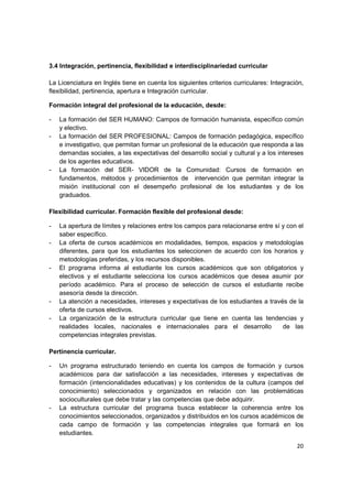3.4 Integración, pertinencia, flexibilidad e interdisciplinariedad curricular

La Licenciatura en Inglés tiene en cuenta los siguientes criterios curriculares: Integración,
flexibilidad, pertinencia, apertura e Integración curricular.

Formación integral del profesional de la educación, desde:

-   La formación del SER HUMANO: Campos de formación humanista, específico común
    y electivo.
-   La formación del SER PROFESIONAL: Campos de formación pedagógica, específico
    e investigativo, que permitan formar un profesional de la educación que responda a las
    demandas sociales, a las expectativas del desarrollo social y cultural y a los intereses
    de los agentes educativos.
-   La formación del SER- VIDOR de la Comunidad: Cursos de formación en
    fundamentos, métodos y procedimientos de intervención que permitan integrar la
    misión institucional con el desempeño profesional de los estudiantes y de los
    graduados.

Flexibilidad curricular. Formación flexible del profesional desde:

-   La apertura de límites y relaciones entre los campos para relacionarse entre sí y con el
    saber específico.
-   La oferta de cursos académicos en modalidades, tiempos, espacios y metodologías
    diferentes, para que los estudiantes los seleccionen de acuerdo con los horarios y
    metodologías preferidas, y los recursos disponibles.
-   El programa informa al estudiante los cursos académicos que son obligatorios y
    electivos y el estudiante selecciona los cursos académicos que desea asumir por
    período académico. Para el proceso de selección de cursos el estudiante recibe
    asesoría desde la dirección.
-   La atención a necesidades, intereses y expectativas de los estudiantes a través de la
    oferta de cursos electivos.
-   La organización de la estructura curricular que tiene en cuenta las tendencias y
    realidades locales, nacionales e internacionales para el desarrollo             de las
    competencias integrales previstas.

Pertinencia curricular.

-   Un programa estructurado teniendo en cuenta los campos de formación y cursos
    académicos para dar satisfacción a las necesidades, intereses y expectativas de
    formación (intencionalidades educativas) y los contenidos de la cultura (campos del
    conocimiento) seleccionados y organizados en relación con las problemáticas
    socioculturales que debe tratar y las competencias que debe adquirir.
-   La estructura curricular del programa busca establecer la coherencia entre los
    conocimientos seleccionados, organizados y distribuidos en los cursos académicos de
    cada campo de formación y las competencias integrales que formará en los
    estudiantes.

                                                                                          20
 