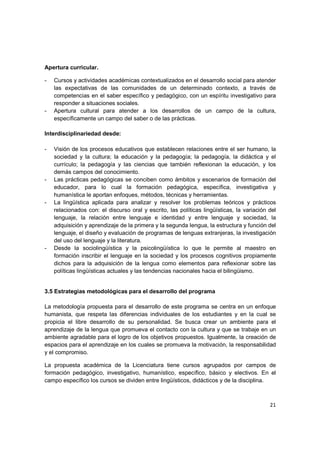 Apertura curricular.

-   Cursos y actividades académicas contextualizados en el desarrollo social para atender
    las expectativas de las comunidades de un determinado contexto, a través de
    competencias en el saber específico y pedagógico, con un espíritu investigativo para
    responder a situaciones sociales.
-   Apertura cultural para atender a los desarrollos de un campo de la cultura,
    específicamente un campo del saber o de las prácticas.

Interdisciplinariedad desde:

-   Visión de los procesos educativos que establecen relaciones entre el ser humano, la
    sociedad y la cultura; la educación y la pedagogía; la pedagogía, la didáctica y el
    currículo; la pedagogía y las ciencias que también reflexionan la educación, y los
    demás campos del conocimiento.
-   Las prácticas pedagógicas se conciben como ámbitos y escenarios de formación del
    educador, para lo cual la formación pedagógica, específica, investigativa y
    humanística le aportan enfoques, métodos, técnicas y herramientas.
-   La lingüística aplicada para analizar y resolver los problemas teóricos y prácticos
    relacionados con: el discurso oral y escrito, las políticas lingüísticas, la variación del
    lenguaje, la relación entre lenguaje e identidad y entre lenguaje y sociedad, la
    adquisición y aprendizaje de la primera y la segunda lengua, la estructura y función del
    lenguaje, el diseño y evaluación de programas de lenguas extranjeras, la investigación
    del uso del lenguaje y la literatura.
-   Desde la sociolingüística y la psicolingüística lo que le permite al maestro en
    formación inscribir el lenguaje en la sociedad y los procesos cognitivos propiamente
    dichos para la adquisición de la lengua como elementos para reflexionar sobre las
    políticas lingüísticas actuales y las tendencias nacionales hacia el bilingüismo.


3.5 Estrategias metodológicas para el desarrollo del programa

La metodología propuesta para el desarrollo de este programa se centra en un enfoque
humanista, que respeta las diferencias individuales de los estudiantes y en la cual se
propicia el libre desarrollo de su personalidad. Se busca crear un ambiente para el
aprendizaje de la lengua que promueva el contacto con la cultura y que se trabaje en un
ambiente agradable para el logro de los objetivos propuestos. Igualmente, la creación de
espacios para el aprendizaje en los cuales se promueva la motivación, la responsabilidad
y el compromiso.

La propuesta académica de la Licenciatura tiene cursos agrupados por campos de
formación pedagógico, investigativo, humanístico, específico, básico y electivos. En el
campo específico los cursos se dividen entre lingüísticos, didácticos y de la disciplina.



                                                                                           21
 