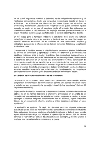 En los cursos lingüísticos se busca el desarrollo de las competencias lingüísticas y las
habilidades comunicativas desde una perspectiva metodológica basada en tareas y
actividades. Las actividades que componen las tareas pueden ser receptivas, de
producción y de interacción. Las actividades receptivas son las que se centran en input de
lenguaje, es decir, en las que el estudiante recibe el lenguaje. Las actividades de
producción muestran el uso productivo del lenguaje, mientras que las de interacción le
exigen interactuar con el lenguaje, sus hablantes y el contexto sociolingüístico de éste.

En los cursos para la formación didáctica el estudiante debe asumir una reflexión
pedagógica constante frente a su quehacer y frente al aula de clase. Se trabajan las
distintas temáticas enunciadas en el contenido de este componente didáctico y
pedagógico que parte de la reflexión de los distintos elementos didácticos y su aplicación
en el aula de clase.

Los cursos de la disciplina asumen la reflexión basada en posturas teóricas de la lengua,
su proceso de adquisición y aprendizaje a través de reflexiones y discusiones para
establecer relaciones entre la teoría y la práctica. Esta metodología busca promover la
autonomía del estudiante, sin perder de vista que los encuentros grupales y asesorías con
el docente se convierten en un espacio para el intercambio de ideas, construcción del
conocimiento a partir de las experiencias y conocimiento de los otros, así como un
espacio de discusión y retroalimentación. También exige del estudiante una disciplina en
cuanto a horarios de estudio, cronograma de trabajo, familiarización con las mediaciones
y medios tecnológicos que debe usar en la interacción con el docente y los compañeros,
para lograr resultados eficaces y una excelente utilización del tiempo de trabajo.

3.6 Criterios de evaluación académica de los estudiantes

La evaluación “es un proceso crítico, intencionado y sistemático de recolección, análisis,
comprensión e interpretación de información que permite a los actores educativos valorar
el estado en que se encuentra la formación integral de los estudiantes” (Artículo 66
Reglamento estudiantil)

El proceso de Evaluación se nutre de la evaluación formativa y sumativa las cuáles se
podrán dar en las formas tradicional o alternativa. Enmarcados en el ámbito de las
competencias que pretende que los estudiantes puedan responder al medio y a su vez
devengan ciudadanos integrales, comprometidos con su sociedad, sujetos autónomos
dotados de un pensamiento reflexivo, analítico y crítico, capaces de construir un saber
significativo”

La evaluación es continua. Es decir, los docentes proponen diversas actividades
evaluativas que se hacen de manera frecuente y constante al desempeño del estudiante.
Estas actividades tienen por objeto que el estudiante refuerce o, dado el caso, remedie
alguna dificultad que tenga con respecto al aprendizaje del idioma. Por su carácter
continuo, la valoración que se hace de estas actividades es integral, y describe y valora lo
que hace o no hace el estudiante con respecto al idioma.


                                                                                         22
 