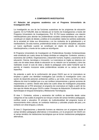 4. COMPONENTE INVESTIGATIVO

4.1 Relación del programa académico con el Programa Universitario de
Investigación (PUI)

La investigación es una de las funciones sustantivas de los programas de educación
superior. En la FUNLAM, ésta es liderada por el Centro de Investigaciones a través del
Programa Universitario de Investigaciones, PUI. El PUI busca establecer una relación
interdisciplinaria para abordar las problemáticas sociales contemporáneas las cuales se
constituyen en objeto de debate y análisis en la actualidad, dados los cambios acelerados
de la sociedad en todas sus dimensiones y en los contextos de la globalización y el
neoliberalismo. De esta manera, problemáticas leídas en la tradición disciplinar, adquieren
un nuevo significado cuando se constituyen en objeto de estudio de vínculos
interdisciplinarios, a través de los cuales se reconfiguran.

El Programa Universitario de Investigación en Problemáticas Sociales Contemporáneas
está constituido por cuatro áreas de trabajo divididas en categorías: Contextos, actores y
escenarios del conflicto; Organizaciones y desarrollo humano; Sujetos y escenarios de la
educación; Ciencia, tecnología e innovación. La Licenciatura en Inglés se relaciona con
cada una de estas áreas desde la educación en su relación con la sociedad y cómo las
realidades cruzan el aula de clase y desde la pedagogía como saber fundante que le
permite al maestro incorporar estas problemáticas sociales en su campo de saber
específico.

Se pretende a partir de la conformación del grupo CILEX que en la Licenciatura se
empiece a gestar una identidad investigativa que conciba la investigación como una
opción de desarrollo personal, profesional, político y, por ende, como una forma crítica y
reflexiva de mirar la realidad que a su vez conlleve comprensiones y genere acciones de
mejoramiento o cambio. Desde esta óptica las cuatro áreas de investigación propuestas
/establecidas por el PUI atraviesan el programa de Licenciatura en Inglés a partir de los
tres ejes de interés del grupo CILEX a saber: Procesos de Adquisición, Evaluación de los
Aprendizajes en lenguas Extranjeras y Mediaciones Tecnológicas.

El área 1: Contextos, actores y escenarios del conflicto se desarrolla desde varias
categorías en las cuales el programa se incluye a través del campo temático pedagogías,
conflicto social y educativo. El principio de multiculturalidad del programa busca el
reconocimiento entre culturas, en contextos históricos y culturales propios del país y en
contacto con otras lenguas y culturas.

El área 2: Organizaciones y desarrollo humano se relaciona con el programa desde el
campo temático pedagogías alternativas e innovadoras y en la proyección de CILEX con
el campo temático de mediaciones tecnológicas que se tornan mediaciones pedagógicas
alternativas.



                                                                                        24
 
