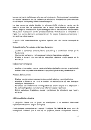 campos de interés definidos por el grupo de investigación Construcciones Investigativas
en Lenguas Extranjeras, CILEX: procesos de adquisición, evaluación de los aprendizajes
en las lenguas extranjeras y mediaciones tecnológicas.

Los tres campos de interés definidos por el grupo CILEX brindan un camino para la
creación de una línea de investigación para el campo de las lenguas extranjeras que
permita, según lo establecido en el plan estratégico como la articulación de las actividades
del grupo de investigación con los procesos docentes y formativos de la licenciatura en
inglés. Los campos de interés se relacionan con los objetos de estudio, conocimiento y
formación de este programa.

El grupo CILEX ha establecido los siguientes objetivos para cada uno de los campos de
interés:

Evaluación de los Aprendizajes en Lenguas Extranjeras

-   Analizar la coherencia entre la práctica evaluativa y la construcción teórica que la
    fundamenta
-   Comprender los factores y principios que inciden en la práctica evaluativa
-   Evaluar el impacto que una práctica evaluativo coherente puede generar en la
    educación.

Mediaciones Tecnológicas

-   Analizar, comprender y mejorar los usos de la tecnología y los recursos en web para la
    mediación de los procesos de enseñanza y aprendizaje de las lenguas extranjeras.

Procesos de Adquisición

-   Explorar los diferentes procesos cognitivos, psicolingüísticos y sociolingüísticos.
-   Potenciar la influencia del L1 en el proceso de adquisición de L2 para establecer
    estrategias metodológicas
-   Reconocer las características sociolingüísticas del entorno en pos de la adquisición y
    las políticas lingüísticas (características del entorno social y políticas)
-   Definir variaciones lingüísticas, niveles y condiciones de bilingüismo para nuestro
    contexto.


4.4 Formación investigativa

El programa cuenta con un grupo de investigación y un semillero relacionado
específicamente con las lenguas extranjeras.

Construcciones Investigativas en Lenguas Extranjeras, CILEX-FUNLAM es un grupo de
investigación cualitativa que, a partir de sus proyectos, busca a comprender, analizar,


                                                                                         26
 