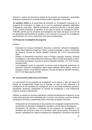 intervenir y mejorar las situaciones propias de los procesos de enseñanza y aprendizaje
de lenguas extranjeras en contextos formales locales, regionales y nacionales.

 El semillero CILEX es la oportunidad de formación en investigación propuesta en el
programa de Licenciatura en Inglés, en la cual los estudiantes adquieren habilidades
investigativas, autonomía, reflexión disciplinada, conciencia crítica de su rol como sujeto
social y actitud propositiva. El semillero al ser parte del grupo de investigación CILEX-
FUNLAM, permite que los proyectos de investigación que surjan del grupo se nutran de
los estudiantes pertenecientes al semillero y los involucren en procesos de investigación
que favorezcan a su vez su crecimiento como futuros profesionales.

4.5 Producción investigativa del programa

Artículos:

-   Evaluación en Lenguas Extranjeras: Discursos y prácticas. (Docente Investigadora.
    Liliana María Maturana Patarroyo). IKALA; revista de lenguaje y cultura. Universidad
    de Antioquia. Escuela de idiomas. Medellín Colombia. Vol. 9 #.15 enero-diciembre
    2004
-   Analysis of Assessment Instruments Used in Foreign Language Teaching. (Docente
    Investigadora. Liliana María Maturana Patarroyo). IKALA; revista de lenguaje y cultura.
    Universidad de Antioquia. Escuela de idiomas. Medellín Colombia. Vol. 10 #.16 enero-
    diciembre 2005.
-   La Investigación Acción en educación: un camino hacia el desarrollo profesional y la
    autonomía (Docente Investigadora. María Isabel Restrepo Marín) IKALA; revista de
    lenguaje y cultura. Universidad de Antioquia. Escuela de idiomas. Medellín Colombia.
    Vol.14 # 22. Mayo-agosto de 2009.


4.6 Comunicación pública del conocimiento

La comunicación de los proyectos de investigación se ha llevado a cabo por medio del
dossier de investigaciones creado por la Facultad; en este se hace referencia a la
socialización de los resultados de investigación ante la comunidad académica (asesores,
estudiantes, directivos), participación en eventos de investigación a nivel institucional,
regional, nacional e internacional.

Además, se cuenta con acciones específicas y eventos de participación académica, en los
cuales tanto docentes como estudiantes dan a conocer sus procesos y avances desde la
investigación formativa y propiamente dicha, entre estos se pueden mencionar:

-   Participación de los estudiantes en los proyectos de investigación propiamente dichos,
    coordinados por docentes investigadores vinculados a la Facultad de Investigación.
-   Socialización de avances y resultados de los proyectos de investigación y los
    semilleros que se llevan a cabo en la Facultad a partir de los eventos: Encuentro de
    saberes, participación en redes de semilleros de investigación y Encuentro nacional de

                                                                                        27
 