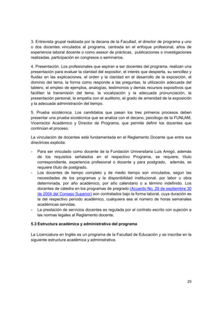 3. Entrevista grupal realizada por la decana de la Facultad, el director de programa y uno
o dos docentes vinculados al programa, centrada en el enfoque profesional, años de
experiencia laboral docente o como asesor de prácticas, publicaciones o investigaciones
realizadas, participación en congresos o seminarios.

4. Presentación. Los profesionales que aspiran a ser docentes del programa, realizan una
presentación para evaluar la claridad del expositor, el interés que despierta, su sencillez y
fluidez en las explicaciones, el orden y la claridad en el desarrollo de la exposición, el
dominio del tema, la forma como responde a las preguntas, la utilización adecuada del
tablero, el empleo de ejemplos, analogías, testimonios y demás recursos expositivos que
faciliten la transmisión del tema, la vocalización y la adecuada pronunciación, la
presentación personal, la empatía con el auditorio, el grado de amenidad de la exposición
y la adecuada administración del tiempo.

5. Prueba sicotécnica. Los candidatos que pasan los tres primeros procesos deben
presentar una prueba sicotécnica que se analiza con el decano, psicólogo de la FUNLAM,
Vicerrector Académico y Director de Programa, que permite definir los docentes que
continúan el proceso.

La vinculación de docentes está fundamentada en el Reglamento Docente que entre sus
directrices explicita:

-   Para ser vinculado como docente de la Fundación Universitaria Luis Amigó, además
    de los requisitos señalados en el respectivo Programa, se requiere, título
    correspondiente, experiencia profesional o docente y para postgrado, además, se
    requiere título de postgrado.
-   Los docentes de tiempo completo y de medio tiempo son vinculados, según las
    necesidades de los programas y la disponibilidad institucional, por labor u obra
    determinada, por año académico, por año calendario o a término indefinido. Los
    docentes de cátedra en los programas de pregrado (Acuerdo No. 26 de septiembre 30
    de 2004 del Consejo Superior) son contratados bajo la forma laboral, cuya duración es
    la del respectivo período académico, cualquiera sea el número de horas semanales
    académicas servidas.
-   La prestación de servicios docentes es regulada por el contrato escrito con sujeción a
    las normas legales al Reglamento docente.

5.3 Estructura académica y administrativa del programa

La Licenciatura en Inglés es un programa de la Facultad de Educación y se inscribe en la
siguiente estructura académica y administrativa.




                                                                                          29
 