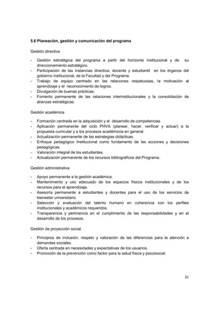 5.6 Planeación, gestión y comunicación del programa

Gestión directiva

-   Gestión estratégica del programa a partir del horizonte institucional y de su
    direccionamiento estratégico.
-   Participación de las instancias directiva, docente y estudiantil en los órganos del
    gobierno institucional, de la Facultad y del Programa.
-   Trabajo de equipo centrado en las relaciones respetuosas, la motivación al
    aprendizaje y el reconocimiento de logros.
-   Divulgación de buenas prácticas.
-   Fomento permanente de las relaciones interinstitucionales y la consolidación de
    alianzas estratégicas.

Gestión académica

-   Formación centrada en la adquisición y el desarrollo de competencias.
-   Aplicación permanente del ciclo PHVA (planear, hacer, verificar y actuar) a la
    propuesta curricular y a los procesos académicos en general.
-   Actualización permanente de las estrategias didácticas.
-   Enfoque pedagógico Institucional como fundamento de las acciones y decisiones
    pedagógicas.
-   Valoración integral de los estudiantes.
-   Actualización permanente de los recursos bibliográficos del Programa.

Gestión administrativa

-   Apoyo permanente a la gestión académica.
-   Mantenimiento y uso adecuado de los espacios físicos institucionales y de los
    recursos para el aprendizaje.
-   Asesoría permanente a estudiantes y docentes para el uso de los servicios de
    bienestar universitario.
-   Selección y evaluación del talento humano en coherencia con los perfiles
    institucionales y académicos requeridos.
-   Transparencia y pertinencia en el cumplimiento de las responsabilidades y en el
    desarrollo de los procesos.

Gestión de proyección social

-   Principios de inclusión, respeto y valoración de las diferencias para la atención a
    demandas sociales.
-   Oferta centrada en necesidades y expectativas de los usuarios.
-   Promoción de la prevención como factor para la salud física y psicosocial.




                                                                                    31
 