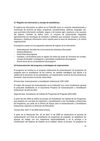 5.7 Registro de información y manejo de estadísticas.

El sistema de información se define en la FUNLAM como un conjunto interrelacionado y
coordinado de archivos de datos, programas, procedimientos, políticas, lenguajes, etc.
que suministra información confiable, segura y de manera ágil y oportuna a los usuarios
del sistema. También se define como un conjunto de componentes integrados
(generalmente por tecnología de hardware y software) que recolecta, recupera, procesa,
almacena y distribuye información como soporte para la toma de decisiones y el control
organizacional.

El programa cuenta con los siguientes sistemas de registro de la información:

-   Sistematización de todas las comunicaciones radicadas (Docuwear)
-   Intranet (Redentor)
-   Portal Web del programa.
-   Carpetas y archivadores para el registro de todas las actas de reuniones de comités,
    consejo de facultad, investigación y actividades académicas del programa.
-   Discos duros de los computadores del programa

5.8 Autoevaluación del programa y estrategias de mejoramiento

El programa se inscribe en el proyecto institucional de autoevaluación de programas de
pregrado para la acreditación de los mismos, de carácter estratégico que aporta a la
calidad de la educación de los estudiantes y al mejoramiento continuo de los procesos de
formación. Este proceso ha tenido varias fases

Primera fase: Autoevaluación y Acreditación Institucional: 2001-2004

El origen del proceso de Autoevaluación en la Institución tuvo como fundamento general
la propuesta establecida en el documento Proyecto de Autoevaluación y Acreditación
Institucional, de abril de 2001.

Segunda fase: Acreditación de Calidad de Programas de Pregrado 2004-2006

A partir del año 2004 se definió el proceso de Acreditación de Calidad de los Programas,
que empezó con una fase de motivación y sensibilización a las Facultades y Direcciones
de Programas, por parte de la Oficina de Apoyo para la Autoevaluación y Acreditación
Institucional, adscrita a la Dirección de Planeación.

Tercera fase: Abril 17 de 2008 hasta la fecha.

A partir de la Resolución No. 20 de Abril 17 de 2008 se reestructura el proceso de
autoevaluación con fines de acreditación de programas de pregrado, se establecen los
equipos de trabajo con sus respectivas responsabilidades y se le encarga a la
Coordinación del Sistema de Gestión de la Calidad, liderar el proceso. El programa ha

                                                                                     32
 