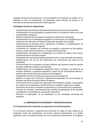 realizado el proceso de ponderación y documentación de los factores de calidad, se ha
diseñado un plan de mejoramiento, ha presentado varios informes de avances y se
encuentra en proceso de escritura del informe general.

Estrategias del plan de mejoramiento

-   Fortalecimiento del sentido de identidad Institucional por parte de los estudiantes.
-   Sistematización de las actividades y proyectos para la en proyección social en los que
    ha participado el programa.
-   Revisión constante de los procesos de selección y admisión de estudiantes.
-   Implementación de un subsistema de gestión de la información en el programa que se
    articule con las directrices del Sistema Institucional de gestión de la calidad.
-   Implementación de acciones para la generación, el análisis y la sistematización de
    información estadística del Programa.
-   Contratación de docentes con formación de maestría y publicación de las políticas,
    normas y criterios para la selección y vinculación de los docentes.
-   Implementación del trabajo por competencias con criterios de calidad como insumo
    fundamental para la formación integral
-   Actualización del manual de prácticas atendiendo a las nuevas demandas del contexto
-   Implementación del uso de los mecanismos de comunicación por parte de los
    estudiantes
-   Enriquecimiento de la propuesta curricular formativa del programa desde los aportes
    de pares académicos externos y perspectivas.
-   Fortalecimiento de la investigación propiamente dicha y formativa y la redacción de
    artículos científicos y productos específicos a través de las convocatorias internas y
    externas para la financiación de proyectos de investigación.
-   Actualización del Centro de Recursos para que sea más interactivo.
-   Gestión, en asocio con la Dirección Institucional de Bienestar, de una propuesta de
    bienestar estudiantil formulada desde el Programa
-   Armonización de los procesos de organización administración y gestión del programa
    de manera que se respondan a las demandas de una gestión integral de la calidad
-   Generación de acciones orientadas al seguimiento y a la formación de los graduados
-   Creación de convenios internacionales que permitan la participación de los docentes
    y estudiantes en actividades de cooperación institucional
-   Promover la participación de los estudiantes en las actividades formativas del
    programa


             6. COMPONENTE DE EXTENSIÓN Y PROYECCIÓN SOCIAL

6.1 Fundamentos de la extensión y la proyección social del programa

En la formación personal y académica del Licenciado en inglés se hace énfasis en la
proyección social, por considerarse una función misional preponderante y un ámbito
significativo para el perfeccionamiento de las competencias profesionales. El programa


                                                                                       33
 