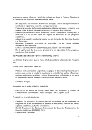 asume como ejes de referencia y acción las políticas que desde el Proyecto Educativo de
la Facultad se han formulado para la Proyección social:

-   Dar respuesta a las demandas de formación en inglés, a través de implementación de
    semilleros de inglés tanto para niños como para jóvenes.
-   Presentar propuestas de formación pedagógica, didáctica, curricular y evaluativa en el
    área de inglés, al comité de desarrollo y promoción docente de la institución.
-   Presentar propuestas educativas en relación con las convocatorias que lleguen a la
    institución o a la facultad según los objetos de formación de sus programas
    académicos.
-   Articular la proyección social del programa con las demandas del Centro de Servicios
    a la Comunidad.
-   Desarrollar propuestas educativas en articulación con las demás unidades
    académicas de la institución.
-   Evaluar y sistematizar todos los servicios que se presten a las comunidades
-   Dar la oportunidad de desempeño profesional a los egresados de los programas
    académicos de la facultad.

6.2 Proyectos de extensión y proyección interna y externa

Los ámbitos de proyección que se hacen efectivos desde la cotidianidad del Programa
son:

Trabajo con la comunidad a través de:

-   Prácticas en la Licenciatura: La práctica pedagógica de desempeño profesional, es un
    proceso que permite al estudiante-practicante la posibilidad de realizar reflexiones y
    acciones participativas, analíticas y críticas de su quehacer profesional a la vez que le
    da oportunidad de hacer intervenciones en contextos socio educativos.

-   Semilleros de inglés.

Vinculación con el sector productivo a través de:

-   Participación en mesas de trabajo como: Mesa de Bilingüismo y Sistema de
    Certificación del Español como Lengua Extranjera—SICELE (2007-2009)

Proyección en el ámbito académico:

-   Encuentro de graduados: Encuentro realizado anualmente con los graduados del
    Programa con el fin de ofrecerles un espacio de encuentro y reflexión en torno a
    espacios académicos, culturales y recreativos.
-   Comité Organizador del Seminario Internacional de Desarrollo Profesional de los
    Docentes de Idiomas (2006,2008, 2010)
-   Encuentros de Formación

                                                                                          34
 