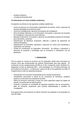 -   Academic Sessions
-   Jornadas de Inmersión local

6.3 Articulación con otras unidades académicas

El programa se articula con las siguientes unidades académicas:

-   Centro de Servicios a la Comunidad: programación de eventos, oferta y ejecución de
    diversas estrategias de proyección social
-   Centro de Investigaciones: ejecución de proyectos de Investigación.
-   Otras facultades diferentes a la de Educación: formulación y ejecución de proyectos
    de investigación y ejecución de cursos electivos
-   Bienestar Institucional: Formulación y ejecución de actividades proyectos de bienestar
    para estudiantes y docentes.
-   Departamento de Biblioteca: Evaluación, selección y petición de adquisición de
    material bibliográfico.
-   Departamento de Informática: planeación y ejecución de cursos para estudiantes y
    capacitación de docentes.
-   Unidad de Coordinación de Egresados: formulación de políticas y planeación y
    ejecución de proyectos y estrategias para la vinculación e interrelación con los
    graduados.


                                    7. GRADUADOS

Para la puesta en marcha de acciones con los graduados, desde esta Licenciatura se
asumen como ejes fundamentales las políticas Institucionales para este aspecto. En
coherencia con las consideraciones del PEI en el ítem “proyección social” (Subtítulo 5.3:
Egresados), el Plan de Desarrollo 2001 – 2010 (estrategia 14), el Proyecto Educativo de
la Facultad de Educación y la Resolución número 40 del 23 de septiembre de 2008. El
Programa lleva a cabo los siguientes proyectos:

-   Participación en el encuentro de graduados de la Facultad de Educación.
-   Actualización permanente a través de los encuentros de formativos, academic
    sessions y el seminario de actualización docente.
-   Oferta de formación continuada a través de cursos específicos según los objetos de
    estudio y conocimientos de este programa.
-   Invitación a participar en actividades de desarrollo lingüístico club de conversación,
    taller de escritores, preparación para pruebas estandarizadas y semillero de
    investigación.

El programa tiene una proyección de ofrecer formación de postgrado a los graduados en
área del inglés.




                                                                                       35
 