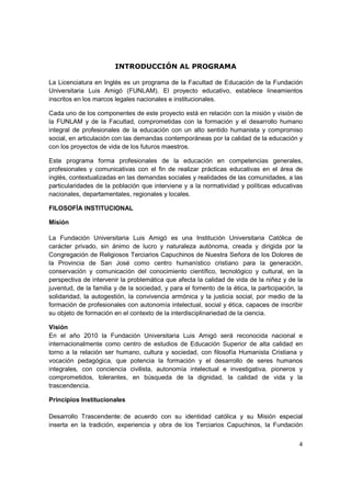 INTRODUCCIÓN AL PROGRAMA

La Licenciatura en Inglés es un programa de la Facultad de Educación de la Fundación
Universitaria Luis Amigó (FUNLAM). El proyecto educativo, establece lineamientos
inscritos en los marcos legales nacionales e institucionales.

Cada uno de los componentes de este proyecto está en relación con la misión y visión de
la FUNLAM y de la Facultad, comprometidas con la formación y el desarrollo humano
integral de profesionales de la educación con un alto sentido humanista y compromiso
social, en articulación con las demandas contemporáneas por la calidad de la educación y
con los proyectos de vida de los futuros maestros.

Este programa forma profesionales de la educación en competencias generales,
profesionales y comunicativas con el fin de realizar prácticas educativas en el área de
inglés, contextualizadas en las demandas sociales y realidades de las comunidades, a las
particularidades de la población que interviene y a la normatividad y políticas educativas
nacionales, departamentales, regionales y locales.

FILOSOFÍA INSTITUCIONAL

Misión

La Fundación Universitaria Luis Amigó es una Institución Universitaria Católica de
carácter privado, sin ánimo de lucro y naturaleza autónoma, creada y dirigida por la
Congregación de Religiosos Terciarios Capuchinos de Nuestra Señora de los Dolores de
la Provincia de San José como centro humanístico cristiano para la generación,
conservación y comunicación del conocimiento científico, tecnológico y cultural, en la
perspectiva de intervenir la problemática que afecta la calidad de vida de la niñez y de la
juventud, de la familia y de la sociedad, y para el fomento de la ética, la participación, la
solidaridad, la autogestión, la convivencia armónica y la justicia social, por medio de la
formación de profesionales con autonomía intelectual, social y ética, capaces de inscribir
su objeto de formación en el contexto de la interdisciplinariedad de la ciencia.

Visión
En el año 2010 la Fundación Universitaria Luis Amigó será reconocida nacional e
internacionalmente como centro de estudios de Educación Superior de alta calidad en
torno a la relación ser humano, cultura y sociedad, con filosofía Humanista Cristiana y
vocación pedagógica, que potencia la formación y el desarrollo de seres humanos
integrales, con conciencia civilista, autonomía intelectual e investigativa, pioneros y
comprometidos, tolerantes, en búsqueda de la dignidad, la calidad de vida y la
trascendencia.

Principios Institucionales

Desarrollo Trascendente: de acuerdo con su identidad católica y su Misión especial
inserta en la tradición, experiencia y obra de los Terciarios Capuchinos, la Fundación


                                                                                           4
 