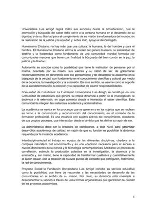 Universitaria Luis Amigó regirá todas sus acciones desde la consideración, que la
promoción y búsqueda del saber debe servir a la persona humana en el desarrollo de su
dignidad y de su libertad para el cumplimiento de su misión transformadora del mundo, en
la realización de la justicia y la equidad y, sobre todo, apoyo al desprotegido.

Humanismo Cristiano: no hay más que una cultura: la humana, la del hombre y para el
hombre. El Humanismo Cristiano afirma la unidad del género humano, la solidaridad de
destino y la fraternidad como fundamento de una comunidad mundial formada por
comunidades menores que tienen por finalidad la búsqueda del bien común en la paz, la
justicia y la libertad.

Autonomía: se concibe como la posibilidad que tiene la institución de pensarse por sí
misma, orientada por su misión, sus valores y su razón de ser, de gobernarse
responsablemente en coherencia con ese pensamiento y de desarrollar la academia en la
búsqueda de la verdad, con fundamento en el conocimiento científico y cultural por medio
de la docencia, la investigación y la extensión. En este sentido, se asume como el soporte
de la autodeterminación, la elección y la capacidad de asumir responsabilidades.

Comunidad de Estudiosos: La Fundación Universitaria Luis Amigó se constituye en una
Comunidad de estudiosos que genera su propia dinámica a partir de la investigación, la
docencia y la extensión, en cuyo contexto circula e interactúa el saber científico. Esta
comunidad la integran las instancias académica y administrativa.

La académica se centra en los procesos que se generan y en los sujetos que se nuclean
en torno a la construcción y reconstrucción del conocimiento, en el contexto de la
formación profesional. Es una instancia con sujetos activos del conocimiento, creadores
de sus propios procesos, que interactúan desde el ámbito que les define su razón de ser.

La administrativa debe ser la creadora de condiciones, a todo nivel, para garantizar
desarrollos académicos de calidad, en razón de que su función es posibilitar la dinámica
requerida por la instancia académica.

Interdisciplinariedad: el trabajo en equipo de las diferentes disciplinas, obedece a la
compleja naturaleza del conocimiento y es una condición necesaria para el acceso a
niveles dominantes de la ciencia y la tecnología contemporáneas. Mediante un proceso de
correflexión, estimula la producción colectiva en la investigación, la docencia y la
extensión y, así mismo, tiene la capacidad de transformar cualitativa y cuantitativamente
el saber insular, con la creación de nuevos puntos de contacto que configuren, finalmente,
la red de conocimientos.

Proyecto Social: la Fundación Universitaria Luis Amigó concibe su servicio educativo
como la posibilidad que tiene de responder a las necesidades de desarrollo de las
comunidades en el ámbito de su misión. Por tanto, su dinámica está orientada a
desconcentrar su acción a través de unas formas organizativas que garanticen la calidad
de los procesos académicos.



                                                                                        5
 