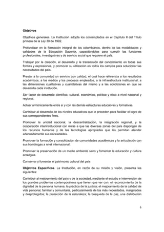 Objetivos

Objetivos generales. La Institución adopta los contemplados en el Capítulo II del Título
primero de la Ley 30 de 1992.

Profundizar en la formación integral de los colombianos, dentro de las modalidades y
calidades de la Educación Superior, capacitándolos para cumplir las funciones
profesionales, investigativas y de servicio social que requiere el país.

Trabajar por la creación, el desarrollo y la transmisión del conocimiento en todas sus
formas y expresiones, y promover su utilización en todos los campos para solucionar las
necesidades del país.

Prestar a la comunidad un servicio con calidad, el cual hace referencia a los resultados
académicos, a los medios y los procesos empleados, a la infraestructura institucional, a
las dimensiones cualitativas y cuantitativas del mismo y a las condiciones en que se
desarrolla cada institución.

Ser factor de desarrollo científico, cultural, económico, político y ético a nivel nacional y
regional.

Actuar armónicamente entre sí y con las demás estructuras educativas y formativas.

Contribuir al desarrollo de los niveles educativos que le preceden para facilitar el logro de
sus correspondientes fines.

Promover la unidad nacional, la descentralización, la integración regional, y la
cooperación interinstitucional con miras a que las diversas zonas del país dispongan de
los recursos humanos y de las tecnologías apropiadas que les permitan atender
adecuadamente sus necesidades.

Promover la formación y consolidación de comunidades académicas y la articulación con
sus homólogas a nivel internacional.

Promover la preservación de un medio ambiente sano y fomentar la educación y cultura
ecológica.

Conservar y fomentar el patrimonio cultural del país

Objetivos Específicos. La Institución, en razón de su misión y visión, presenta los
siguientes:

Contribuir al mejoramiento del país y de la sociedad, mediante el estudio e intervención de
los grandes problemas contemporáneos que tienen que ver con: el reconocimiento de la
dignidad de la persona humana; la práctica de la justicia; el mejoramiento de la calidad de
vida personal, familiar y comunitaria, particularmente de los más necesitados, marginados
y desprotegidos; la protección de la naturaleza; la búsqueda de la paz, una distribución



                                                                                           6
 