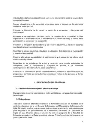 más equitativa de los recursos del mundo y un nuevo ordenamiento social al servicio de la
comunidad humana.

Formar integralmente a la comunidad universitaria para el ejercicio de la autonomía
intelectual, moral y social.

Estimular la búsqueda de la verdad, a través de la recreación y divulgación del
conocimiento.

Promover el reconocimiento del bien común, la creación de la comunidad, la libre
expresión de la diversidad cultural, la importancia de la calidad de vida y el sentido de la
participación, la solidaridad y la autogestión.

Fortalecer la integración de los saberes y los servicios educativos, a través de acciones
interdisciplinarias e interinstitucionales.

Garantizar la calidad académica a través de la articulación de la docencia, la investigación
y servicio a la comunidad.

Proponer alternativas que posibiliten el reconocimiento y el respeto de los valores en el
contexto social y cultural.

Desarrollar en los estudiantes la actitud y capacidad para formular estrategias de
autogestión, para la comprensión y búsqueda de solución a los problemas
contemporáneos del orden cultural, social y económico.

Contribuir a la conformación de una sociedad armónica, mediante la descentralización de
programas y servicios que consulten las necesidades reales de las personas y de las
comunidades.


                          1. IDENTIFICACIÓN DEL PROGRAMA


   1.1 Denominación del Programa y título que otorga

El programa se denomina Licenciatura en Inglés y el título que otorga es el de Licenciado
(a) en Inglés.

   1.2 Antecedentes

Tras haber explorado diferentes visiones de la formación básica de los maestros en el
contexto establecido por la Ley General de Educación y el Plan decenal de Educación, la
FUNLAM diseñó y definió una propuesta de licenciatura en educación básica innovadora
para responder a las particularidades de la institución y del medio. La Licenciatura en
Inglés en sus diferentes etapas y diseños ha sido un programa de la Facultad de
Educación apoyado por el Departamento de Idiomas. El diseño curricular del programa ha
pasado por cuatro fases.

                                                                                            7
 