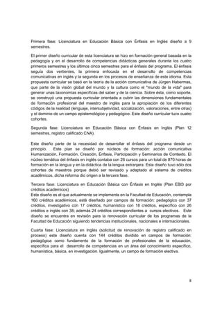 Primera fase: Licenciatura en Educación Básica con Énfasis en Inglés diseño a 9
semestres.

El primer diseño curricular de esta licenciatura se hizo en formación general basada en la
pedagogía y en el desarrollo de competencias didácticas generales durante los cuatro
primeros semestres y los últimos cinco semestres para el énfasis del programa. El énfasis
seguía dos vertientes, la primera enfocada en el desarrollo de competencias
comunicativas en inglés y la segunda en los procesos de enseñanza de este idioma. Esta
propuesta curricular se basó en la teoría de la acción comunicativa de Jürgen Habermas,
que parte de la visión global del mundo y la cultura como el "mundo de la vida" para
generar unas taxonomías específicas del saber y de la ciencia. Sobre ésta, como soporte,
se construyó una propuesta curricular orientada a cubrir las dimensiones fundamentales
de formación profesional del maestro de inglés para la apropiación de los diferentes
códigos de la realidad (lenguaje, intersubjetividad, socialización, valoraciones, entre otras)
y el dominio de un campo epistemológico y pedagógico. Este diseño curricular tuvo cuatro
cohortes.

Segunda fase: Licenciatura en Educación Básica con Énfasis en Inglés (Plan 12
semestres, registro calificado CNA).

Este diseño parte de la necesidad de desarrollar el énfasis del programa desde un
principio.  Este plan se diseñó por núcleos de formación: acción comunicativa
Humanización, Formación, Creación, Énfasis, Participación y Seminarios de Contexto. El
núcleo temático del énfasis en inglés contaba con 26 cursos para un total de 870 horas de
formación en la lengua y en la didáctica de la lengua extranjera. Este diseño tuvo sólo dos
cohortes de maestros porque debió ser revisado y adaptado al sistema de créditos
académicos, dicha reforma dio origen a la tercera fase.

Tercera fase: Licenciatura en Educación Básica con Énfasis en Inglés (Plan EBI3 por
créditos académicos)
Este diseño es el que actualmente se implementa en la Facultad de Educación, contempla
160 créditos académicos, está diseñado por campos de formación: pedagógico con 37
créditos, investigativo con 17 créditos, humanístico con 18 créditos, específico con 26
créditos e inglés con 38; además 24 créditos correspondientes a cursos electivos. Este
diseño se encuentra en revisión para la renovación curricular de los programas de la
Facultad de Educación siguiendo tendencias institucionales, nacionales e internacionales.

Cuarta fase: Licenciatura en Inglés (solicitud de renovación de registro calificado en
proceso) este diseño cuenta con 144 créditos dividido en campos de formación:
pedagógica como fundamento de la formación de profesionales de la educación,
específica para el desarrollo de competencias en un área del conocimiento específico,
humanística, básica, en investigación. Igualmente, un campo de formación electiva.




                                                                                            8
 