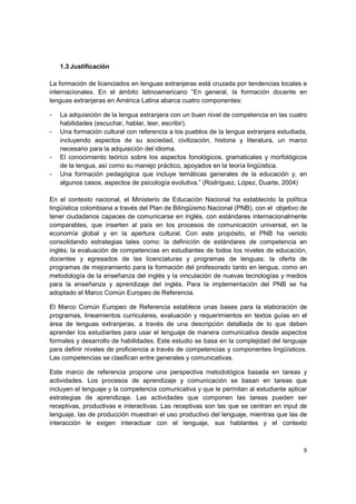 1.3 Justificación

La formación de licenciados en lenguas extranjeras está cruzada por tendencias locales e
internacionales. En el ámbito latinoamericano “En general, la formación docente en
lenguas extranjeras en América Latina abarca cuatro componentes:

-   La adquisición de la lengua extranjera con un buen nivel de competencia en las cuatro
    habilidades (escuchar, hablar, leer, escribir).
-   Una formación cultural con referencia a los pueblos de la lengua extranjera estudiada,
    incluyendo aspectos de su sociedad, civilización, historia y literatura, un marco
    necesario para la adquisición del idioma.
-   El conocimiento teórico sobre los aspectos fonológicos, gramaticales y morfológicos
    de la lengua, así como su manejo práctico, apoyados en la teoría lingüística.
-   Una formación pedagógica que incluye temáticas generales de la educación y, en
    algunos casos, aspectos de psicología evolutiva.” (Rodríguez, López, Duarte, 2004)

En el contexto nacional, el Ministerio de Educación Nacional ha establecido la política
lingüística colombiana a través del Plan de Bilingüismo Nacional (PNB), con el objetivo de
tener ciudadanos capaces de comunicarse en inglés, con estándares internacionalmente
comparables, que inserten al país en los procesos de comunicación universal, en la
economía global y en la apertura cultural. Con este propósito, el PNB ha venido
consolidando estrategias tales como: la definición de estándares de competencia en
inglés; la evaluación de competencias en estudiantes de todos los niveles de educación,
docentes y egresados de las licenciaturas y programas de lenguas; la oferta de
programas de mejoramiento para la formación del profesorado tanto en lengua, como en
metodología de la enseñanza del inglés y la vinculación de nuevas tecnologías y medios
para la enseñanza y aprendizaje del inglés. Para la implementación del PNB se ha
adoptado el Marco Común Europeo de Referencia.

El Marco Común Europeo de Referencia establece unas bases para la elaboración de
programas, lineamientos curriculares, evaluación y requerimientos en textos guías en el
área de lenguas extranjeras, a través de una descripción detallada de lo que deben
aprender los estudiantes para usar el lenguaje de manera comunicativa desde aspectos
formales y desarrollo de habilidades. Este estudio se basa en la complejidad del lenguaje
para definir niveles de proficiencia a través de competencias y componentes lingüísticos.
Las competencias se clasifican entre generales y comunicativas.

Este marco de referencia propone una perspectiva metodológica basada en tareas y
actividades. Los procesos de aprendizaje y comunicación se basan en tareas que
incluyen el lenguaje y la competencia comunicativa y que le permitan al estudiante aplicar
estrategias de aprendizaje. Las actividades que componen las tareas pueden ser
receptivas, productivas e interactivas. Las receptivas son las que se centran en input de
lenguaje, las de producción muestran el uso productivo del lenguaje, mientras que las de
interacción le exigen interactuar con el lenguaje, sus hablantes y el contexto



                                                                                        9
 