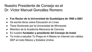 Nuestro Presidente de Consejo es el
Dr. Víctor Manuel González Romero:
● Fue Rector de la Universidad de Guadalajara de 1995 a 2001
● Ha escrito libros sobre Educación en Línea
● Tiene Doctorado por la Universidad de Minnesota
● Miembro de la Academia Mexicana de Ciencias
● Es nuestro fundador y presidente del Consejo de Instal
● Te invita a estudiar Tu Prepa en 4 Meses en Internet con validez
SEP en todo México y Estados Unidos
 