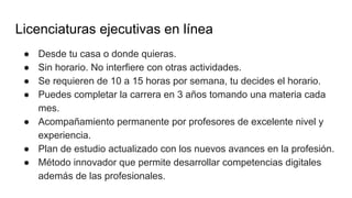 Licenciaturas ejecutivas en línea
● Desde tu casa o donde quieras.
● Sin horario. No interfiere con otras actividades.
● Se requieren de 10 a 15 horas por semana, tu decides el horario.
● Puedes completar la carrera en 3 años tomando una materia cada
mes.
● Acompañamiento permanente por profesores de excelente nivel y
experiencia.
● Plan de estudio actualizado con los nuevos avances en la profesión.
● Método innovador que permite desarrollar competencias digitales
además de las profesionales.
 