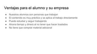 Ventajas para el alumno y su empresa
● Nuestros alumnos son personas que trabajan
● El contenido es muy práctico y se aplica al trabajo directamente
● Puede estudiar y seguir trabajando
● Ahorra tiempo y dinero al no tener que hacer traslados
● No tiene que comprar material adicional
 