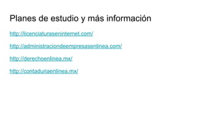 Planes de estudio y más información
http://licenciaturaseninternet.com/
http://administraciondeempresasenlinea.com/
http://derechoenlinea.mx/
http://contaduriaenlinea.mx/
 